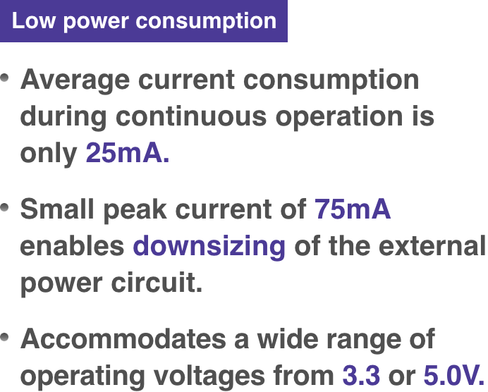 Average current consumption during continuous operation is only 25mA. Small peak current of 75mA enables downsizing of the external power circuit. Accommodates a wide range of operating voltages from 3.3 or 5.0V.